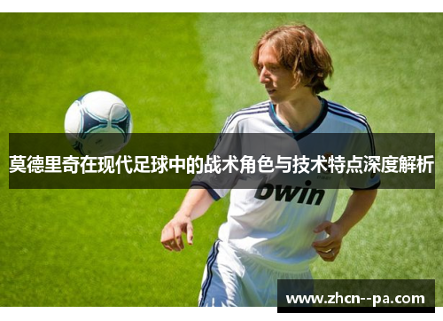 莫德里奇在现代足球中的战术角色与技术特点深度解析