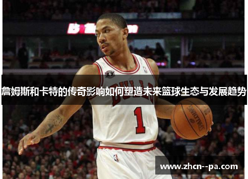 詹姆斯和卡特的传奇影响如何塑造未来篮球生态与发展趋势 詹姆斯和卡特的传奇影响如何塑造未来篮球生态与发展趋势