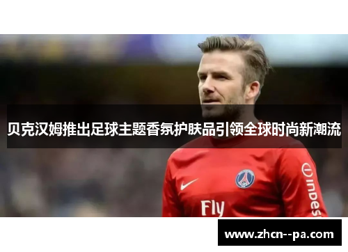 贝克汉姆推出足球主题香氛护肤品引领全球时尚新潮流