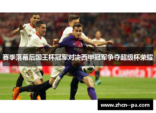 赛季落幕后国王杯冠军对决西甲冠军争夺超级杯荣耀 赛季落幕后国王杯冠军对决西甲冠军争夺超级杯荣耀