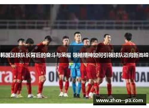 韩国足球队长背后的奋斗与荣耀 领袖精神如何引领球队迈向新高峰