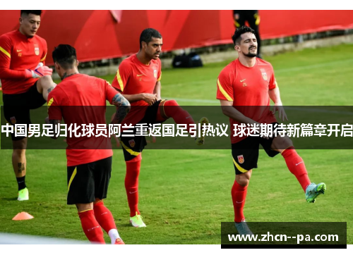 中国男足归化球员阿兰重返国足引热议 球迷期待新篇章开启 中国男足归化球员阿兰重返国足引热议 球迷期待新篇章开启