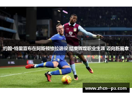 约翰·特里宣布在阿斯顿维拉退役 结束辉煌职业生涯 迈向新篇章