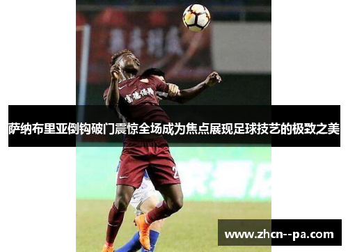 萨纳布里亚倒钩破门震惊全场成为焦点展现足球技艺的极致之美