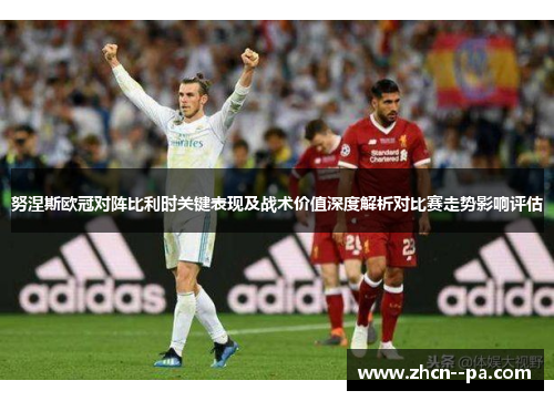 努涅斯欧冠对阵比利时关键表现及战术价值深度解析对比赛走势影响评估